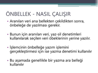 ÖNBELLEK - NASIL ÇALIŞIR
• Aranılan veri ana bellekten çekildikten sonra,
önbeleğe de yazılması gerekir.
• Bunun için aranılan veri, yaz-sil denetimleri
kullanılarak seçilen veri öbeklerinin yerine yazılır.
• İşlemcinin önbelleğe yazım işlemini
gerçekleştirmesi için ise yazma denetimi kullanılır
• Bu aşamada genellikle bir yazma ara belleği
kullanılır
 