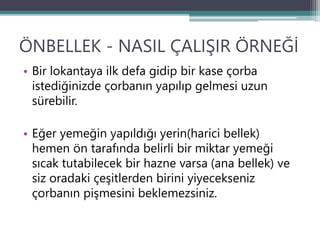 ÖNBELLEK - NASIL ÇALIŞIR ÖRNEĞİ
• Bir lokantaya ilk defa gidip bir kase çorba
istediğinizde çorbanın yapılıp gelmesi uzun
sürebilir.
• Eğer yemeğin yapıldığı yerin(harici bellek)
hemen ön tarafında belirli bir miktar yemeği
sıcak tutabilecek bir hazne varsa (ana bellek) ve
siz oradaki çeşitlerden birini yiyecekseniz
çorbanın pişmesini beklemezsiniz.
 