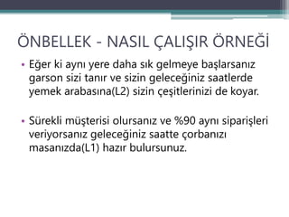 ÖNBELLEK - NASIL ÇALIŞIR ÖRNEĞİ
• Eğer ki aynı yere daha sık gelmeye başlarsanız
garson sizi tanır ve sizin geleceğiniz saatlerde
yemek arabasına(L2) sizin çeşitlerinizi de koyar.
• Sürekli müşterisi olursanız ve %90 aynı siparişleri
veriyorsanız geleceğiniz saatte çorbanızı
masanızda(L1) hazır bulursunuz.
 