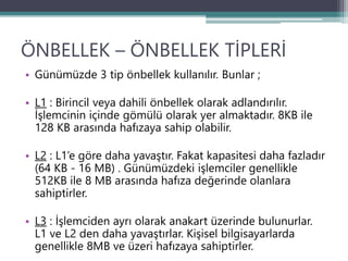 ÖNBELLEK – ÖNBELLEK TİPLERİ
• Günümüzde 3 tip önbellek kullanılır. Bunlar ;
• L1 : Birincil veya dahili önbellek olarak adlandırılır.
İşlemcinin içinde gömülü olarak yer almaktadır. 8KB ile
128 KB arasında hafızaya sahip olabilir.
• L2 : L1’e göre daha yavaştır. Fakat kapasitesi daha fazladır
(64 KB - 16 MB) . Günümüzdeki işlemciler genellikle
512KB ile 8 MB arasında hafıza değerinde olanlara
sahiptirler.
• L3 : İşlemciden ayrı olarak anakart üzerinde bulunurlar.
L1 ve L2 den daha yavaştırlar. Kişisel bilgisayarlarda
genellikle 8MB ve üzeri hafızaya sahiptirler.
 