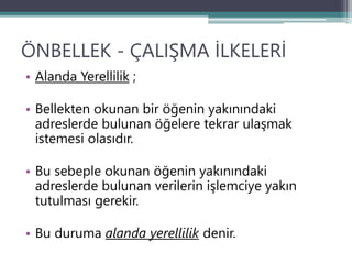 ÖNBELLEK - ÇALIŞMA İLKELERİ
• Alanda Yerellilik ;
• Bellekten okunan bir öğenin yakınındaki
adreslerde bulunan öğelere tekrar ulaşmak
istemesi olasıdır.
• Bu sebeple okunan öğenin yakınındaki
adreslerde bulunan verilerin işlemciye yakın
tutulması gerekir.
• Bu duruma alanda yerellilik denir.
 