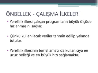 ÖNBELLEK - ÇALIŞMA İLKELERİ
• Yerellilik ilkesi çalışan programların büyük ölçüde
hızlanmasını sağlar.
• Çünkü kullanılacak veriler tahmin edilip yakında
tutulur.
• Yerellilik ilkesinin temel amacı da kullanıcıya en
ucuz belleği ve en büyük hızı sağlamaktır.
 