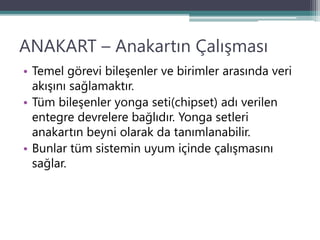 ANAKART – Anakartın Çalışması
• Temel görevi bileşenler ve birimler arasında veri
akışını sağlamaktır.
• Tüm bileşenler yonga seti(chipset) adı verilen
entegre devrelere bağlıdır. Yonga setleri
anakartın beyni olarak da tanımlanabilir.
• Bunlar tüm sistemin uyum içinde çalışmasını
sağlar.
 