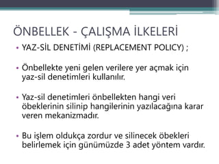 ÖNBELLEK - ÇALIŞMA İLKELERİ
• YAZ-SİL DENETİMİ (REPLACEMENT POLICY) ;
• Önbellekte yeni gelen verilere yer açmak için
yaz-sil denetimleri kullanılır.
• Yaz-sil denetimleri önbellekten hangi veri
öbeklerinin silinip hangilerinin yazılacağına karar
veren mekanizmadır.
• Bu işlem oldukça zordur ve silinecek öbekleri
belirlemek için günümüzde 3 adet yöntem vardır.
 