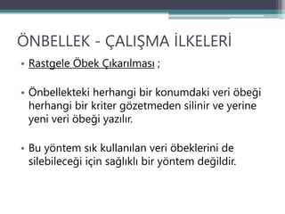 ÖNBELLEK - ÇALIŞMA İLKELERİ
• Rastgele Öbek Çıkarılması ;
• Önbellekteki herhangi bir konumdaki veri öbeği
herhangi bir kriter gözetmeden silinir ve yerine
yeni veri öbeği yazılır.
• Bu yöntem sık kullanılan veri öbeklerini de
silebileceği için sağlıklı bir yöntem değildir.
 