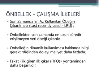 ÖNBELLEK - ÇALIŞMA İLKELERİ
• Son Zamanda En Az Kullanılan Öbeğin
Çıkarılması (Last recently used - LRU) ;
• Önbellekten son zamanda en uzun süredir
erişilmeyen veri öbeği çıkarılır.
• Önbelleğin dinamik kullanılması hakkında bilgi
gerektirdiğinden dolayı maliyet daha fazladır.
• Fakat «ilk giren ilk çıkar (FIFO)» yönteminden
daha başarılıdır.
 
