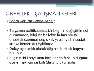 ÖNBELLEK - ÇALIŞMA İLKELERİ
• Sonra Geri Yaz (Write-Back) ;
• Bu yazma politikasında, bir bilginin değiştirilmesi
durumunda, bilgi ön bellekte bulunuyorsa,
önbellek üzerinde değişiklik yapılır ve hafızadaki
kopya hemen değiştirilmez.
• Dolayısıyla anlık olarak bilginin iki farklı kopyası
bulunur.
• Bilginin iki kopyasının birbirinden farklı olduğunu
göstermek için de kirli (dirty) bit kullanılır.
 