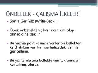 ÖNBELLEK - ÇALIŞMA İLKELERİ
• Sonra Geri Yaz (Write-Back) ;
• Öbek önbellekten çıkarılırken kirli olup
olmadığına bakılır.
• Bu yazma politikasında veriler ön bellekten
kaldırılırken veri kirli ise hafızadaki veri ile
güncellenir.
• Bu yöntemle ana bellekte veri tekrarından
kurtulmuş oluruz.
 