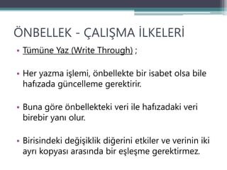 ÖNBELLEK - ÇALIŞMA İLKELERİ
• Tümüne Yaz (Write Through) ;
• Her yazma işlemi, önbellekte bir isabet olsa bile
hafızada güncelleme gerektirir.
• Buna göre önbellekteki veri ile hafızadaki veri
birebir yanı olur.
• Birisindeki değişiklik diğerini etkiler ve verinin iki
ayrı kopyası arasında bir eşleşme gerektirmez.
 