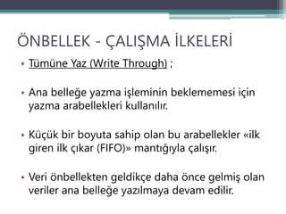 ÖNBELLEK - ÇALIŞMA İLKELERİ
• Tümüne Yaz (Write Through) ;
• Ana belleğe yazma işleminin beklememesi için
yazma arabellekleri kullanılır.
• Küçük bir boyuta sahip olan bu arabellekler «ilk
giren ilk çıkar (FIFO)» mantığıyla çalışır.
• Veri önbellekten geldikçe daha önce gelmiş olan
veriler ana belleğe yazılmaya devam edilir.
 