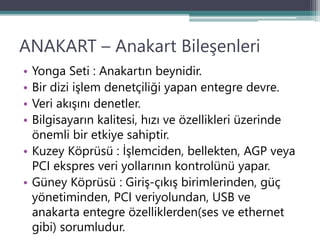 ANAKART – Anakart Bileşenleri
• Yonga Seti : Anakartın beynidir.
• Bir dizi işlem denetçiliği yapan entegre devre.
• Veri akışını denetler.
• Bilgisayarın kalitesi, hızı ve özellikleri üzerinde
önemli bir etkiye sahiptir.
• Kuzey Köprüsü : İşlemciden, bellekten, AGP veya
PCI ekspres veri yollarının kontrolünü yapar.
• Güney Köprüsü : Giriş-çıkış birimlerinden, güç
yönetiminden, PCI veriyolundan, USB ve
anakarta entegre özelliklerden(ses ve ethernet
gibi) sorumludur.
 