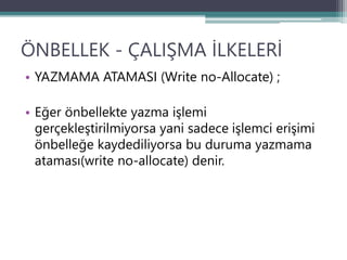 ÖNBELLEK - ÇALIŞMA İLKELERİ
• YAZMAMA ATAMASI (Write no-Allocate) ;
• Eğer önbellekte yazma işlemi
gerçekleştirilmiyorsa yani sadece işlemci erişimi
önbelleğe kaydediliyorsa bu duruma yazmama
ataması(write no-allocate) denir.
 