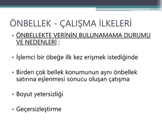 ÖNBELLEK - ÇALIŞMA İLKELERİ
• ÖNBELLEKTE VERİNİN BULUNAMAMA DURUMU
VE NEDENLERİ ;
• İşlemci bir öbeğe ilk kez erişmek istediğinde
• Birden çok bellek konumunun aynı önbellek
satırına eşlenmesi sonucu oluşan çatışma
• Boyut yetersizliği
• Geçersizleştirme
 