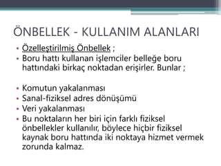 ÖNBELLEK - KULLANIM ALANLARI
• Özelleştirilmiş Önbellek ;
• Boru hattı kullanan işlemciler belleğe boru
hattındaki birkaç noktadan erişirler. Bunlar ;
• Komutun yakalanması
• Sanal-fiziksel adres dönüşümü
• Veri yakalanması
• Bu noktaların her biri için farklı fiziksel
önbellekler kullanılır, böylece hiçbir fiziksel
kaynak boru hattında iki noktaya hizmet vermek
zorunda kalmaz.
 