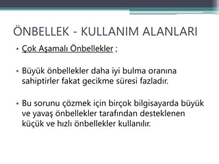 ÖNBELLEK - KULLANIM ALANLARI
• Çok Aşamalı Önbellekler ;
• Büyük önbellekler daha iyi bulma oranına
sahiptirler fakat gecikme süresi fazladır.
• Bu sorunu çözmek için birçok bilgisayarda büyük
ve yavaş önbellekler tarafından desteklenen
küçük ve hızlı önbellekler kullanılır.
 