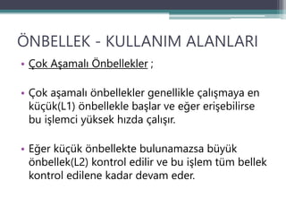 ÖNBELLEK - KULLANIM ALANLARI
• Çok Aşamalı Önbellekler ;
• Çok aşamalı önbellekler genellikle çalışmaya en
küçük(L1) önbellekle başlar ve eğer erişebilirse
bu işlemci yüksek hızda çalışır.
• Eğer küçük önbellekte bulunamazsa büyük
önbellek(L2) kontrol edilir ve bu işlem tüm bellek
kontrol edilene kadar devam eder.
 