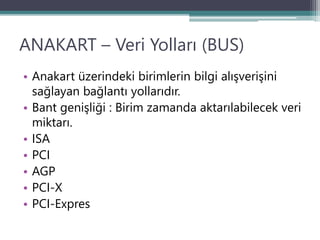 ANAKART – Veri Yolları (BUS)
• Anakart üzerindeki birimlerin bilgi alışverişini
sağlayan bağlantı yollarıdır.
• Bant genişliği : Birim zamanda aktarılabilecek veri
miktarı.
• ISA
• PCI
• AGP
• PCI-X
• PCI-Expres
 