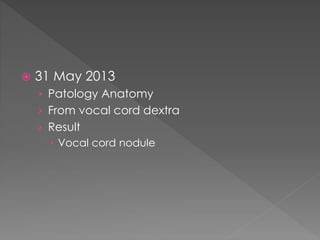  31 May 2013
› Patology Anatomy
› From vocal cord dextra
› Result
 Vocal cord nodule
 