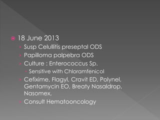  18 June 2013
› Susp Celullitis preseptal ODS
› Papilloma palpebra ODS
› Culture : Enterococcus Sp.
 Sensitive with Chloramfenicol
› Cefixime, Flagyl, Cravit ED, Polynel,
Gentamycin EO, Breaty Nasaldrop,
Nasomex,
› Consult Hematooncology
 