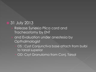  31 July 2013
› Release Synekia Plica cord and
Tracheostomy by ENT
› and Evaluation under anestesia by
Opthalmologist
 OS : Cyst Conjunctiva base attach from bulbi
to tarsal superior
 OD: Csyt Granuloma from Conj. Tarsal
 