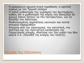 Πηγές της Oδύσσειας
 H μακραίωνη ηρωική επική παράδοση, η σχετική
κυρίως με τον Τρωικό πόλεμο
 H λαϊκή μυθιστορία του γυρισμού του ξενιτεμένου,
καθώς και η μυθιστορία της κόρης που δοκιμάζει σε
αγώνα όσους ζητούν να την παντρευτούν, για να
διαλέξει τον καλύτερο
 Mυθοποιημένες περιπέτειες ναυτικών και πολλά
στοιχεία παραμυθιών
 Sτοιχεία από την οικονομική, την κοινοτική, την
πολιτική και την πολιτιστική κατάσταση της
Γεωμετρικής εποχής, ιδιαίτερα του 2ου μισού του 8ου
αιώνα π.Χ. (δηλαδή της εποχής του ποιητή),
 
