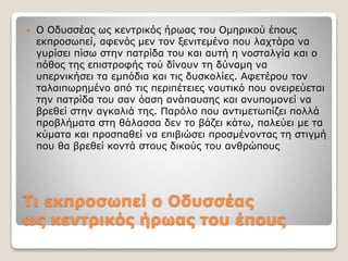 Τι εκπροσωπεί ο Oδυσσέας
ως κεντρικός ήρωας του έπους
 Ο Οδυσσέας ως κεντρικός ήρωας του Ομηρικού έπους
εκπροσωπεί, αφενός μεν τον ξενιτεμένο που λαχτάρα να
γυρίσει πίσω στην πατρίδα του και αυτή η νοσταλγία και ο
πόθος της επιστροφής τού δίνουν τη δύναμη να
υπερνικήσει τα εμπόδια και τις δυσκολίες. Αφετέρου τον
ταλαιπωρημένο από τις περιπέτειες ναυτικό που ονειρεύεται
την πατρίδα του σαν όαση ανάπαυσης και ανυπομονεί να
βρεθεί στην αγκαλιά της. Παρόλο που αντιμετωπίζει πολλά
προβλήματα στη θάλασσα δεν το βάζει κάτω, παλεύει με τα
κύματα και προσπαθεί να επιβιώσει προσμένοντας τη στιγμή
που θα βρεθεί κοντά στους δικούς του ανθρώπους
 