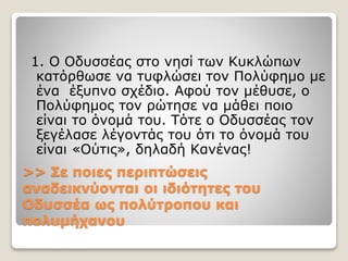 >> Σε ποιες περιπτώσεις
αναδεικνύονται οι ιδιότητες του
Οδυσσέα ως πολύτροπου και
πολυμήχανου
1. Ο Οδυσσέας στο νησί των Κυκλώπων
κατόρθωσε να τυφλώσει τον Πολύφημο με
ένα έξυπνο σχέδιο. Αφού τον μέθυσε, ο
Πολύφημος τον ρώτησε να μάθει ποιο
είναι το όνομά του. Τότε ο Οδυσσέας τον
ξεγέλασε λέγοντάς του ότι το όνομά του
είναι «Ούτις», δηλαδή Κανένας!
 