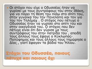 Στόχοι του Οδυσσέα, ποιους
πέτυχε και ποιους όχι
 Οι στόχοι που είχε ο Οδυσσέας ήταν να
γυρίσει με τους συντρόφους του στην Ιθάκη,
για να πάρει τη θέση του πίσω στο σπίτι του,
στην γυναίκα του την Πηνελόπη και τον γιο
του τον Τηλέμαχ . Ο στόχος που πέτυχε ο
Οδυσσέας ήταν να γυρίσει στο σπίτι του και
στην οικογένειά του. Ο στόχος που δεν
πέτυχε είναι ότι δεν γύρισε με τους
συντρόφους του στην πατρίδα του , επειδή
τους άλλους τους έφαγε ο Κύκλωπας-
Πολύφημος και τους άλλους τους τημώρησε ο
Δίας , γιατί έφαγαν τα βόδια του Ήλιου.
 