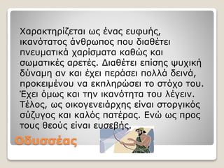 Οδυσσέας
Xαρακτηρίζεται ως ένας ευφυής,
ικανότατος άνθρωπος που διαθέτει
πνευματικά χαρίσματα καθώς και
σωματικές αρετές. Διαθέτει επίσης ψυχική
δύναμη αν και έχει περάσει πολλά δεινά,
προκειμένου να εκπληρώσει το στόχο του.
Έχει όμως και την ικανότητα του λέγειν.
Τέλος, ως οικογενειάρχης είναι στοργικός
σύζυγος και καλός πατέρας. Ενώ ως προς
τους θεούς είναι ευσεβής.
 