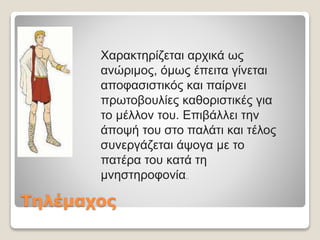 Τηλέμαχος
Xαρακτηρίζεται αρχικά ως
ανώριμος, όμως έπειτα γίνεται
αποφασιστικός και παίρνει
πρωτοβουλίες καθοριστικές για
το μέλλον του. Επιβάλλει την
άποψή του στο παλάτι και τέλος
συνεργάζεται άψογα με το
πατέρα του κατά τη
μνηστηροφονία..
 