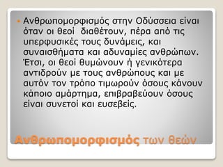 Ανθρωπομορφισμός των θεών
 Ανθρωπομορφισμός στην Οδύσσεια είναι
όταν οι θεοί διαθέτουν, πέρα από τις
υπερφυσικές τους δυνάμεις, και
συναισθήματα και αδυναμίες ανθρώπων.
Έτσι, οι θεοί θυμώνουν ή γενικότερα
αντιδρούν με τους ανθρώπους και με
αυτόν τον τρόπο τιμωρούν όσους κάνουν
κάποιο αμάρτημα, επιβραβεύουν όσους
είναι συνετοί και ευσεβείς.
 