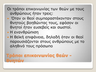 Τρόποι επικοινωνίας θεών -
θνητών
Οι τρόποι επικοινωνίας των θεών με τους
ανθρώπους ήταν τρεις:
 Όταν οι θεοί συμπαραστέκονταν στους
θνητούς βοηθώντας τους, εφόσον οι
θνητοί ήταν ευσεβείς και σωστοί.
 Η ενανθρώπιση
 Η θεϊκή επιφάνεια, δηλαδή όταν οι θεοί
παρουσιάζονται στους ανθρώπους με το
αληθινό τους πρόσωπο
 