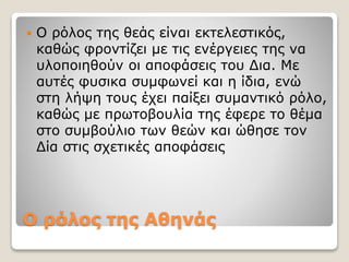 Ο ρόλος της Αθηνάς
 Ο ρόλος της θεάς είναι εκτελεστικός,
καθώς φροντίζει με τις ενέργειες της να
υλοποιηθούν οι αποφάσεις του Δια. Με
αυτές φυσικα συμφωνεί και η ίδια, ενώ
στη λήψη τους έχει παίξει συμαντικό ρόλο,
καθώς με πρωτοβουλία της έφερε το θέμα
στο συμβούλιο των θεών και ώθησε τον
Δία στις σχετικές αποφάσεις
 