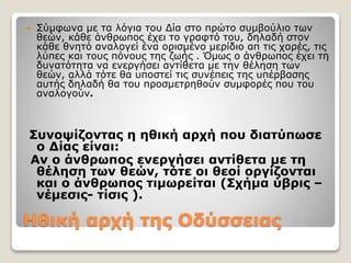 Ηθική αρχή της Οδύσσειας
 Σύμφωνα με τα λόγια του Δία στο πρώτο συμβούλιο των
θεών, κάθε άνθρωπος έχει το γραφτό του, δηλαδή στον
κάθε θνητό αναλογεί ένα ορισμένο μερίδιο απ τις χαρές, τις
λύπες και τους πόνους της ζωής . Όμως ο άνθρωπος έχει τη
δυνατότητα να ενεργήσει αντίθετα με την θέληση των
θεών, αλλά τότε θα υποστεί τις συνέπεις της υπέρβασης
αυτής δηλαδή θα του προσμετρηθούν συμφορές που του
αναλογούν.
Συνοψίζοντας η ηθική αρχή που διατύπωσε
ο Δίας είναι:
Αν ο άνθρωπος ενεργήσει αντίθετα με τη
θέληση των θεών, τότε οι θεοί οργίζονται
και ο άνθρωπος τιμωρείται (Σχήμα ύβρις –
νέμεσις- τίσις ).
 
