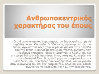 Ανθρωποκεντρικός
χαρακτήρας του έπους
Ο ανθρωποκεντρικός χαρακτήρας του έπους φαίνεται με το
παράδειγμα του Οδυσσέα. Ο Οδυσσέας, πρωταγωνιστής του
έπους, αγωνίστηκε δέκα χρόνια για να γυρίσει στην πατρίδα
του την Ιθάκη. Πάλεψε με θεούς και τέρατα, αντιμετώπισε
περίεργα πλάσματα, όπως οι Σειρήνες, ο Κύκλωπας, και
απέρριψε δελεαστικές προτάσεις όπως αυτή της Καλυψώς για
την αθανασία! Στο τέλος κατάφερε να αντιμετωπίσει τον
Ποσειδώνα, που του έβαζε συνεχώς εμπόδια, και να γυρίσει
στην οικογένειά του και την πατρίδα του. Αλλά και εκεί έδωσε
αγώνα για να εδραιώσει και πάλι την εξουσία του.
 