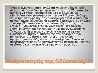 Ανθρωπισμός της Οδύσσειας/2
 Όλες οι ενέργειες της Πηνελόπης χαρακτηρίζονται από
σύνεση. Αποφασίζει την αφοσίωσή της στον Οδυσσέα. Δεν
διστάζει να χρησιμοποιήσει ακόμη και δόλο για να
εξαπατήσει τους μνηστήρες και να αναβάλει τον δεύτερο
γάμο της, γεγονός που την αναδεικνύει αντάξιο ταίρι του
πολυμήχανου Οδυσσέα. Με ευκολία διατυπώνει τις σκέψεις,
τους προβληματισμούς και τα συναισθήματά της στον
ζητιάνο – Οδυσσέα, όταν συναντιούνται στο παλάτι.
 Στην Οδύσσεια παρακολουθούμε και την ενηλικίωση του
Τηλέμαχου. Έχει τεράστια αγωνία για την τύχη του
Οδυσσέα και προβληματίζεται για την αλαζονεία των
μνηστήρων στο παλάτι του πατέρα του. Ακόμη,
πραγματοποιεί ταξίδι, για να τον αναζητήσει. Στο τέλος
αναδεικνύεται βασικός συνεργάτης του πατέρα του για τον
σχεδιασμό και την εκτέλεση της μνηστηροφονίας
 