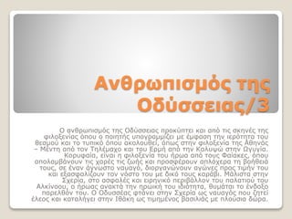 Ανθρωπισμός της
Οδύσσειας/3
Ο ανθρωπισμός της Οδύσσειας προκύπτει και από τις σκηνές της
φιλοξενίας όπου ο ποιητής υπογραμμίζει με έμφαση την ιερότητα του
θεσμού και το τυπικό όπου ακολουθεί, όπως στην φιλοξενία της Αθηνάς
– Μέντη από τον Τηλέμαχο και του Ερμή από την Καλυψώ στην Ωγυγία.
Κορυφαία, είναι η φιλοξενία του ήρωα από τους Φαίακες, όπου
απολαμβάνουν τις χαρές τις ζωής και προσφέρουν απλόχερα τη βοήθειά
τους, σε έναν άγνωστο ναυαγό, διοργανώνουν αγώνες προς τιμήν του
και εξασφαλίζουν τον νόστο του με δικό τους καράβι. Μάλιστα στην
Σχερία, στο ασφαλές και ειρηνικό περιβάλλον του παλατιού του
Αλκίνοου, ο ήρωας ανακτά την ηρωική του ιδιότητα, θυμάται το ένδοξο
παρελθόν του. Ο Οδυσσέας φτάνει στην Σχερία ως ναυαγός που ζητεί
έλεος και καταλήγει στην Ιθάκη ως τιμημένος βασιλιάς με πλούσια δώρα.
 