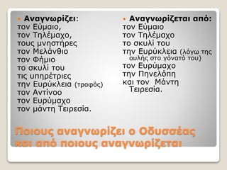 Ποιους αναγνωρίζει ο Oδυσσέας
και από ποιους αναγνωρίζεται
 Αναγνωρίζει:
τον Εύμαιο,
τον Τηλέμαχο,
τους μνηστήρες
τον Μελάνθιο
τον Φήμιο
το σκυλί του
τις υπηρέτριες
την Ευρύκλεια (τροφός)
τον Αντίνοο
τον Ευρύμαχο
τον μάντη Τειρεσία.
 Αναγνωρίζεται από:
τον Εύμαιο
τον Τηλέμαχο
το σκυλί του
την Ευρύκλεια (λόγω της
ουλής στο γόνατό του)
τον Ευρύμαχο
την Πηνελόπη
και τον Μάντη
Τειρεσία.
 