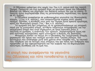 Η εποχή που αναφέρονται τα γεγονότα
της Oδύσσειας και πότε τοποθετείται η συγγραφή
της
 Η Οδύσσεια γράφτηκε στις αρχές του 7ου π.Χ. αιώνα από τον ποιητή
Όμηρο. Πρόκειται για ένα ομηρικό έπος με κεντρικό ήρωα τον Οδυσσέα,
βασιλιά της Ιθάκης και εξιστορεί τον δεκαετή αγώνα του για το νόστο. Ο
ποιητής όμως συμπεριέλαβε όλες τις μεταπολεμικές περιπέτειες του ήρωα
σε 41 ημέρες.
Η Οδύσσεια αναφέρεται σε μυθοποιημένα γεγονότα της Μυκηναϊκής
εποχής, (12ος π.Χ. αιώνας), που απεικονίζονται κυρίως στον τρωικό
πόλεμο. Ωστόσο, η σύνθεσή τους από τον Όμηρο έγινε αρκετά αργότερα,
κατά την Μυκηνακή εποχή (7ος - 8ος π.Χ. αιώνας).
Τα ομηρικά έπη δεν μπορούμε να τα χρησιμοποιήσουμε ως ιστορική
πηγή για τη μυκηναϊκή εποχή, αντίθετα παίρνουμε πληροφορίες για την
γεωμετρική εποχή που ειναι στραμμένη σε έργα ειρηνικά όπως η
ναυτιλία,το εμπόριο, η ανάπτυξη των πόλεων. Χαρακτηρίζεται όμως και
από πολιτικές συγκρούσεις αφού κλονίζεται ο θεσμός της βασιλείας.
Μπορούμε λοιπόν να πούμε ότι ο Οδυσσέας της Γεωμετρικής εποχής
εκροσωπεί τον ήρωα που πολεμά γενναία στον Τρωικό πόλεμο, τον
ξενιτεμένο που επιστρέφει μετά από χρόνια στην πατρίδα του, το ναυτικό
που ταξιδεύει για να πετύχει τους στόχους του και τέλος τον άνθρωπο που
προσπαθεί με την εφευρετικότητα και την ευφυΐα του να δημιουργήσει
καλύτερες συνθήκες για τη ζωή του.
 