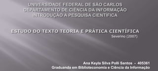 UNIVERSIDADE FEDERAL DE SÃO CARLOSDEPARTAMENTO DE CIÊNCIA DA INFORMAÇÃOINTRODUÇÃO A PESQUISA CIENTÍFICAESTUDO DO TEXTO TEORIA E PRÁTICA CIENTÍFICA Severino (2007) Ana Keyla Silva Polli Santos  -  405361 Graduanda em Biblioteconomia e Ciência da Informação 