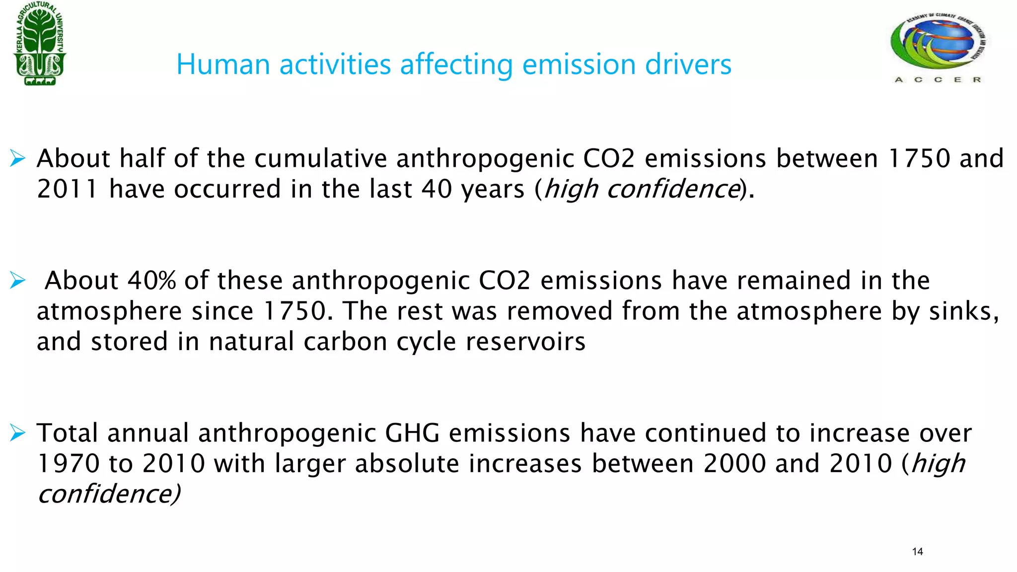 Human activities affecting emission drivers
 About half of the cumulative anthropogenic CO2 emissions between 1750 and
2011 have occurred in the last 40 years (high confidence).
 About 40% of these anthropogenic CO2 emissions have remained in the
atmosphere since 1750. The rest was removed from the atmosphere by sinks,
and stored in natural carbon cycle reservoirs
 Total annual anthropogenic GHG emissions have continued to increase over
1970 to 2010 with larger absolute increases between 2000 and 2010 (high
confidence)
14
 