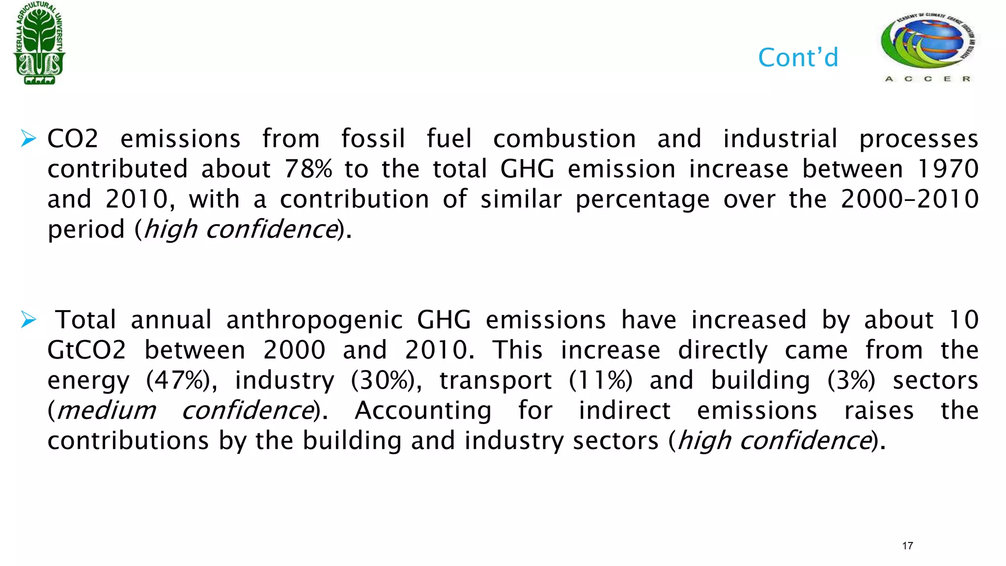  CO2 emissions from fossil fuel combustion and industrial processes
contributed about 78% to the total GHG emission increase between 1970
and 2010, with a contribution of similar percentage over the 2000–2010
period (high confidence).
 Total annual anthropogenic GHG emissions have increased by about 10
GtCO2 between 2000 and 2010. This increase directly came from the
energy (47%), industry (30%), transport (11%) and building (3%) sectors
(medium confidence). Accounting for indirect emissions raises the
contributions by the building and industry sectors (high confidence).
Cont’d
17
 