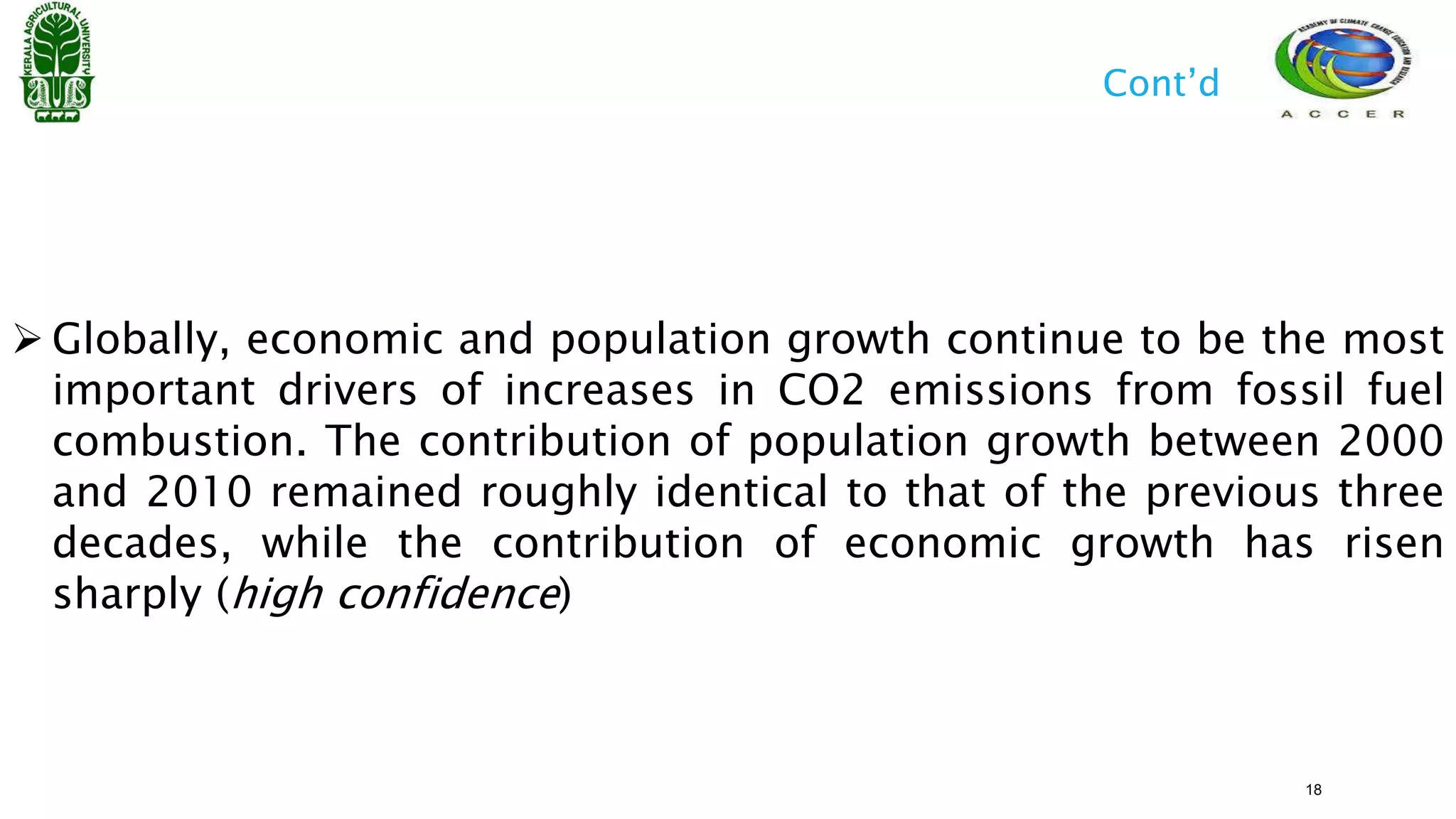  Globally, economic and population growth continue to be the most
important drivers of increases in CO2 emissions from fossil fuel
combustion. The contribution of population growth between 2000
and 2010 remained roughly identical to that of the previous three
decades, while the contribution of economic growth has risen
sharply (high confidence)
Cont’d
18
 