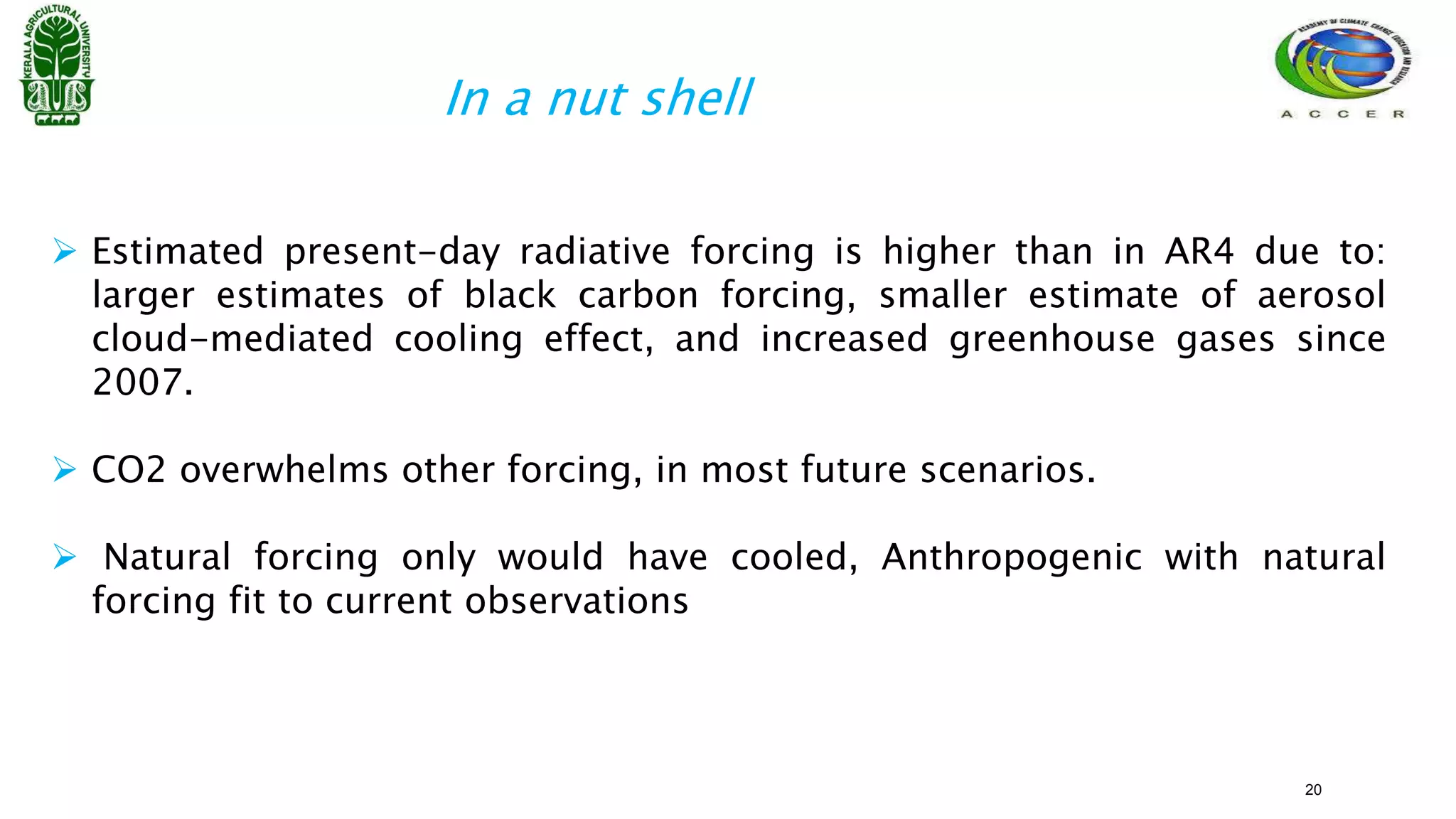  Estimated present-day radiative forcing is higher than in AR4 due to:
larger estimates of black carbon forcing, smaller estimate of aerosol
cloud-mediated cooling effect, and increased greenhouse gases since
2007.
 CO2 overwhelms other forcing, in most future scenarios.
 Natural forcing only would have cooled, Anthropogenic with natural
forcing fit to current observations
In a nut shell
20
 
