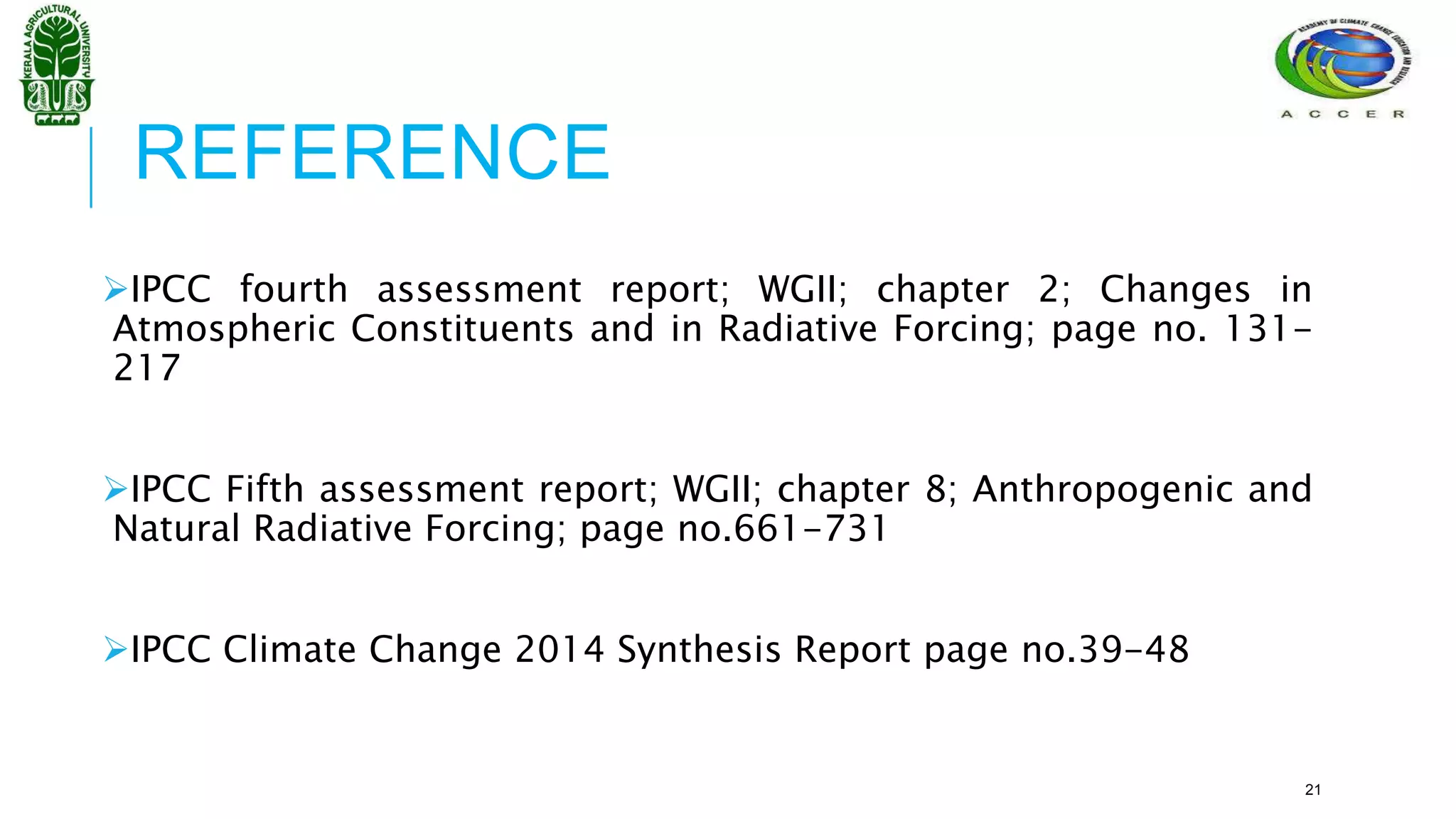 REFERENCE
IPCC fourth assessment report; WGII; chapter 2; Changes in
Atmospheric Constituents and in Radiative Forcing; page no. 131-
217
IPCC Fifth assessment report; WGII; chapter 8; Anthropogenic and
Natural Radiative Forcing; page no.661-731
IPCC Climate Change 2014 Synthesis Report page no.39-48
21
 