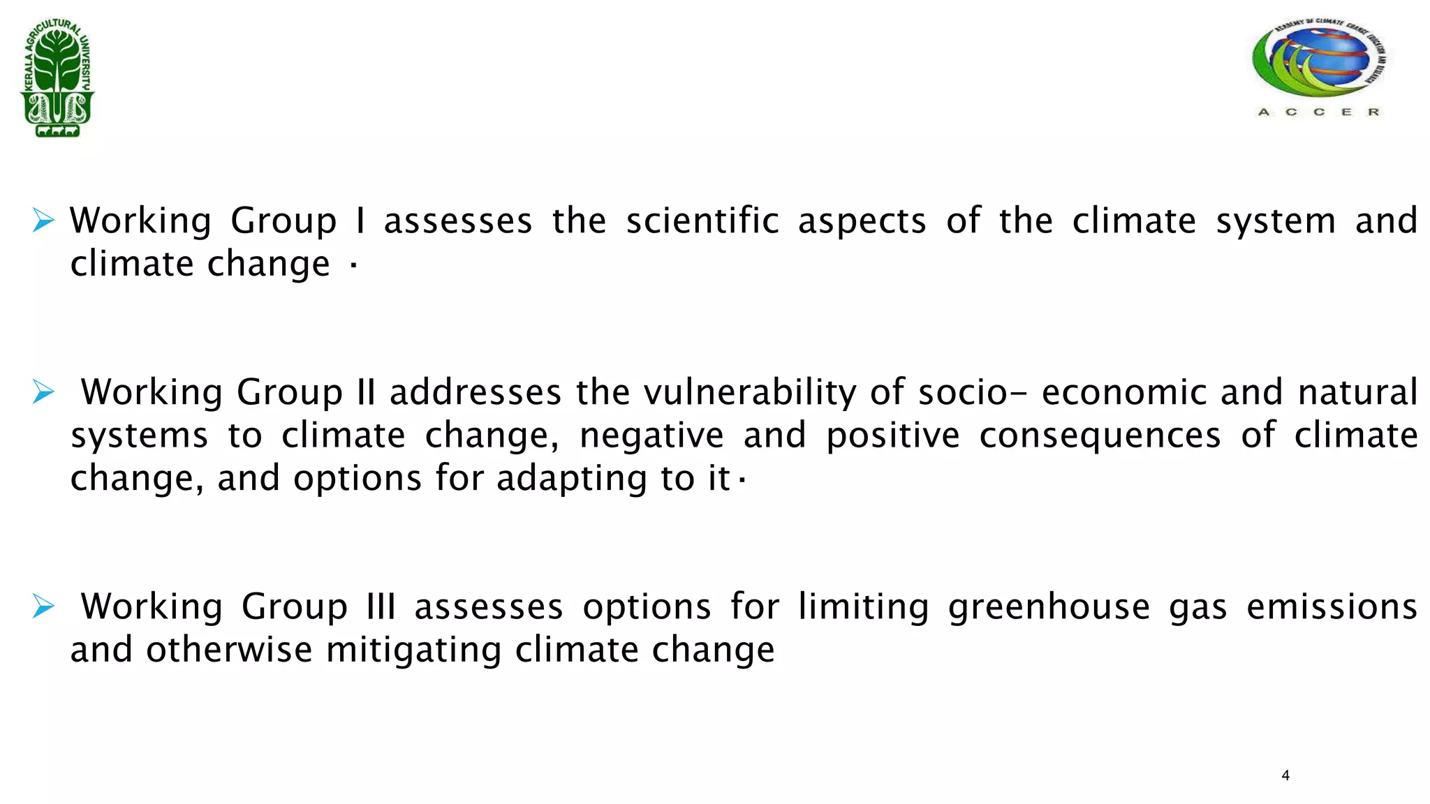  Working Group I assesses the scientific aspects of the climate system and
climate change ·
 Working Group II addresses the vulnerability of socio- economic and natural
systems to climate change, negative and positive consequences of climate
change, and options for adapting to it·
 Working Group III assesses options for limiting greenhouse gas emissions
and otherwise mitigating climate change
4
 