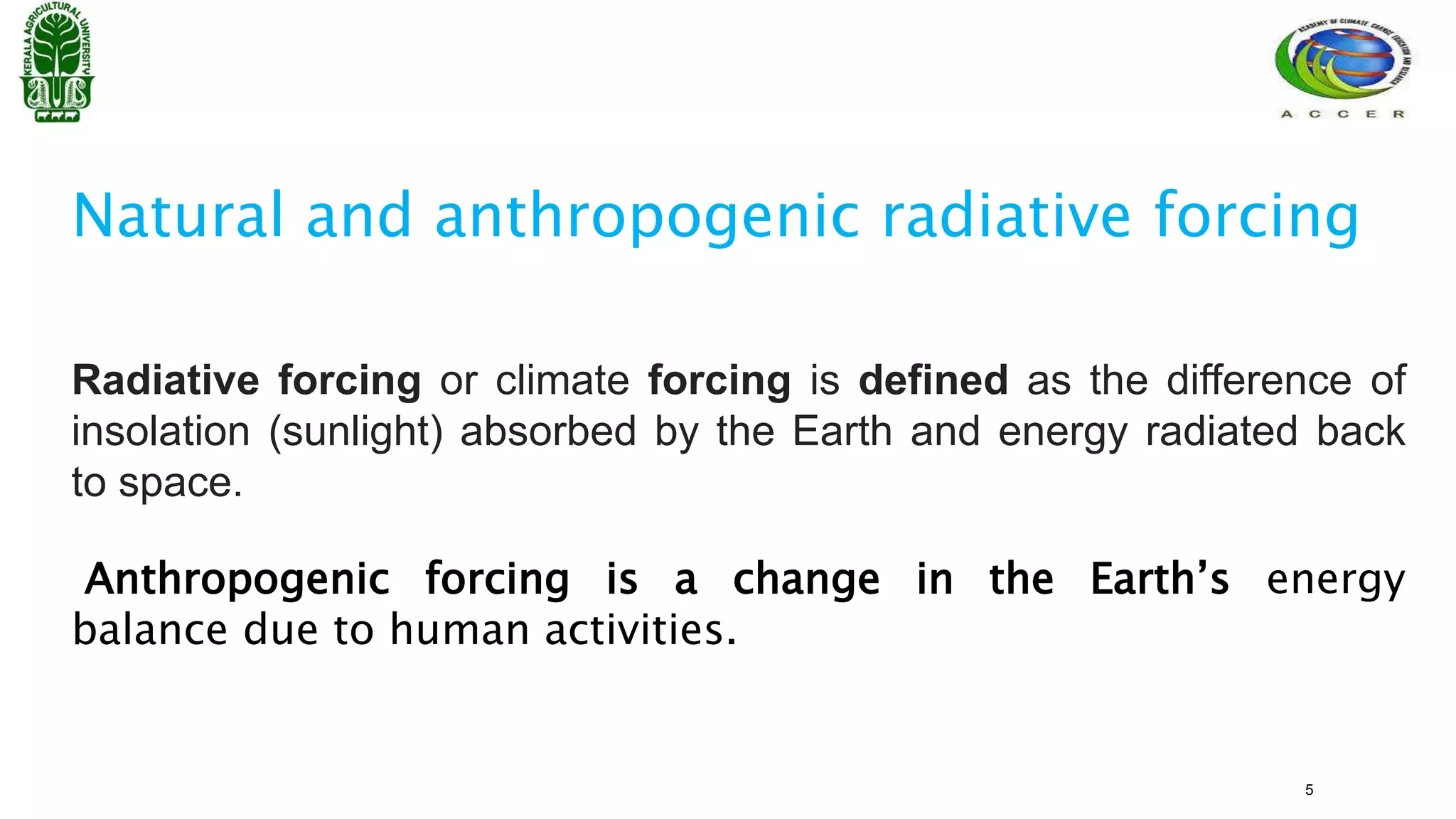 Radiative forcing or climate forcing is defined as the difference of
insolation (sunlight) absorbed by the Earth and energy radiated back
to space.
Anthropogenic forcing is a change in the Earth’s energy
balance due to human activities.
Natural and anthropogenic radiative forcing
5
 