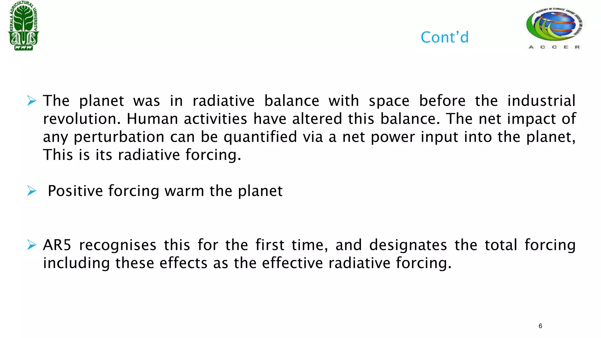  The planet was in radiative balance with space before the industrial
revolution. Human activities have altered this balance. The net impact of
any perturbation can be quantified via a net power input into the planet,
This is its radiative forcing.
 Positive forcing warm the planet
 AR5 recognises this for the first time, and designates the total forcing
including these effects as the effective radiative forcing.
Cont’d
6
 