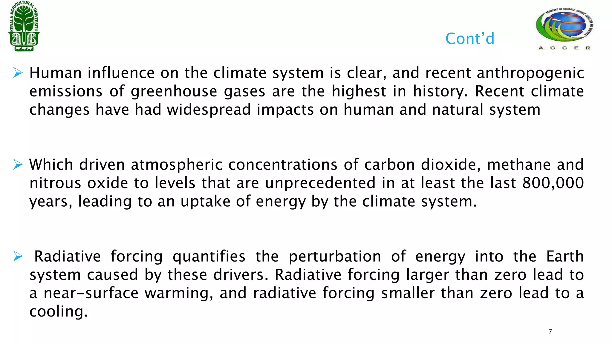  Human influence on the climate system is clear, and recent anthropogenic
emissions of greenhouse gases are the highest in history. Recent climate
changes have had widespread impacts on human and natural system
 Which driven atmospheric concentrations of carbon dioxide, methane and
nitrous oxide to levels that are unprecedented in at least the last 800,000
years, leading to an uptake of energy by the climate system.
 Radiative forcing quantifies the perturbation of energy into the Earth
system caused by these drivers. Radiative forcing larger than zero lead to
a near-surface warming, and radiative forcing smaller than zero lead to a
cooling.
Cont’d
7
 