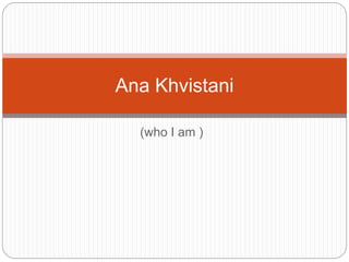(who I am )
Ana Khvistani
 